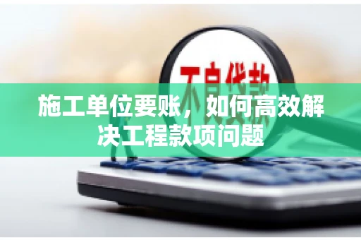 施工单位要账，如何高效解决工程款项问题