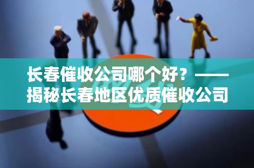 长春催收公司哪个好？——揭秘长春地区优质催收公司