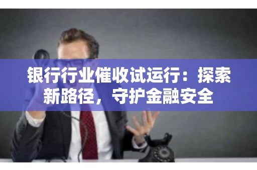 银行行业催收试运行：探索新路径，守护金融安全