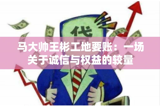 马大帅王彬工地要账:一场关于诚信与权益的较量 马大帅王彬工地要账:一场关于诚信与权益的较量