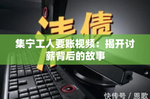 集宁工人要账视频：揭开讨薪背后的故事