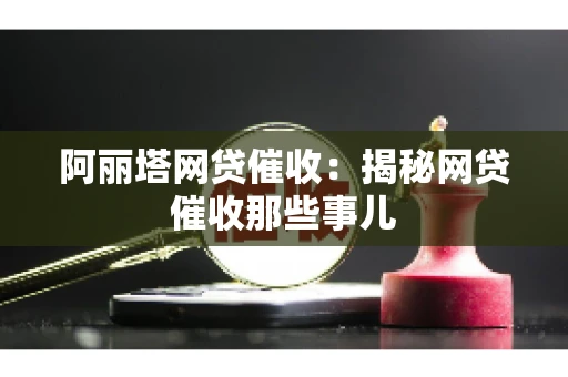 阿丽塔网贷催收：揭秘网贷催收那些事儿