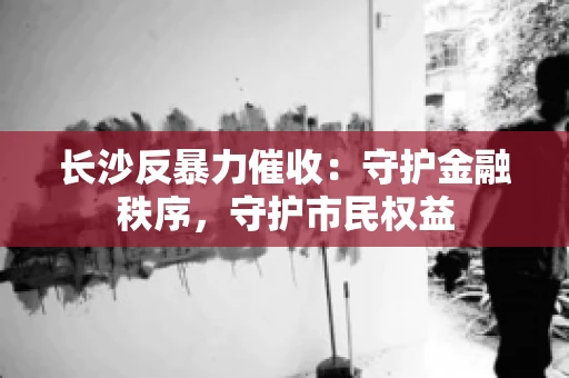 长沙反暴力催收：守护金融秩序，守护市民权益