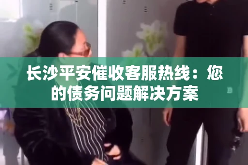 长沙平安催收客服热线：您的债务问题解决方案